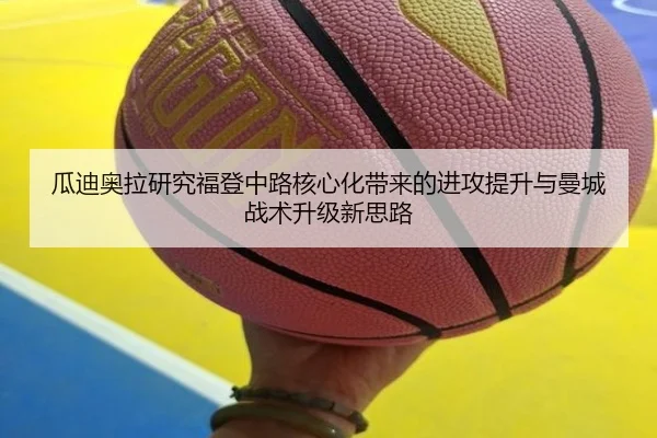 瓜迪奥拉研究福登中路核心化带来的进攻提升与曼城战术升级新思路