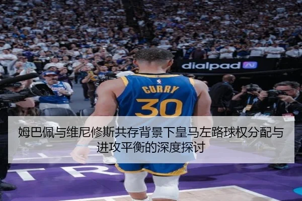 姆巴佩与维尼修斯共存背景下皇马左路球权分配与进攻平衡的深度探讨